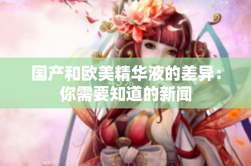 国产和欧美精华液的差异：你需要知道的新闻