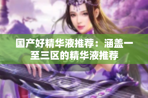 国产好精华液推荐：涵盖一至三区的精华液推荐