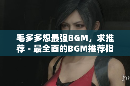 毛多多想最强BGM，求推荐 - 最全面的BGM推荐指南