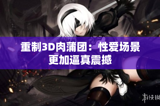 重制3D肉蒲团：性爱场景更加逼真震撼