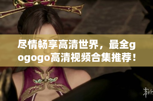 尽情畅享高清世界，最全gogogo高清视频合集推荐！