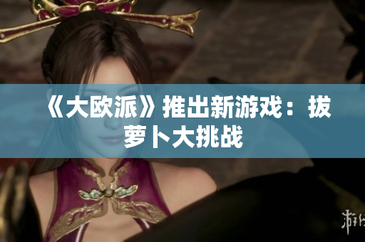 《大欧派》推出新游戏：拔萝卜大挑战