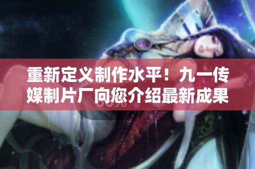 重新定义制作水平！九一传媒制片厂向您介绍最新成果