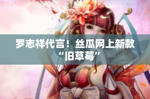 罗志祥代言！丝瓜网上新款“旧草莓”