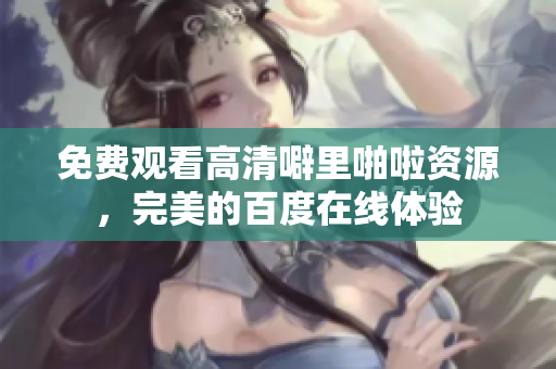 免费观看高清噼里啪啦资源，完美的百度在线体验
