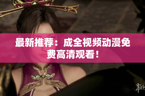 最新推荐：成全视频动漫免费高清观看！