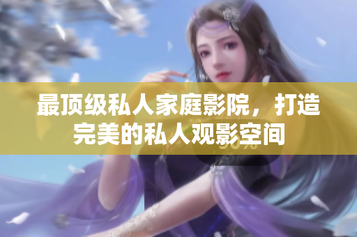 最顶级私人家庭影院，打造完美的私人观影空间