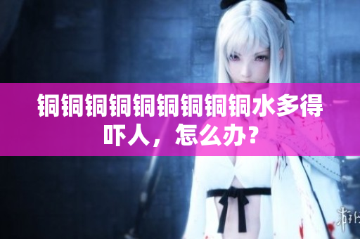 铜铜铜铜铜铜铜铜铜水多得吓人，怎么办？