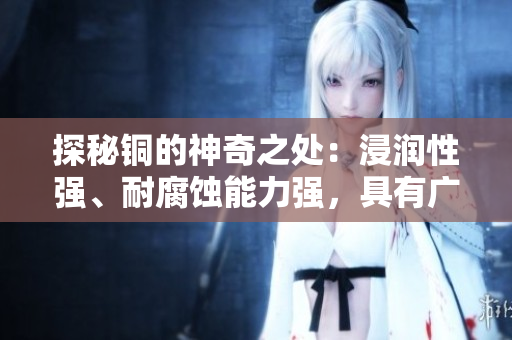 探秘铜的神奇之处：浸润性强、耐腐蚀能力强，具有广泛应用前景