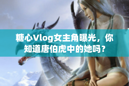 糖心Vlog女主角曝光，你知道唐伯虎中的她吗？