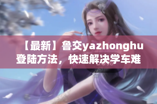【最新】鲁交yazhonghu登陆方法，快速解决学车难题