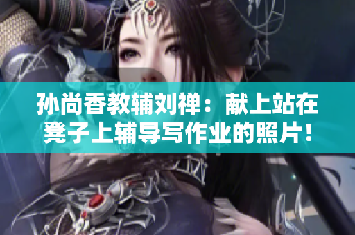孙尚香教辅刘禅：献上站在凳子上辅导写作业的照片！
