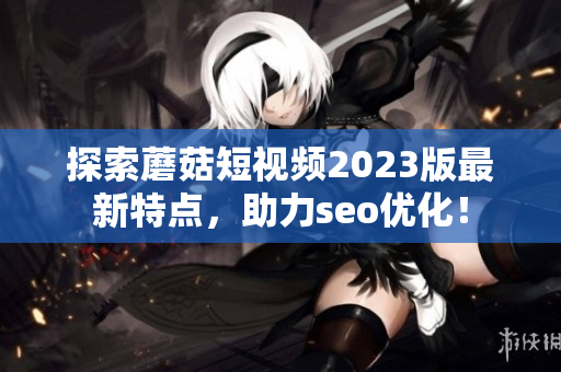 探索蘑菇短视频2023版最新特点，助力seo优化！