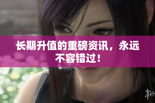长期升值的重磅资讯，永远不容错过！