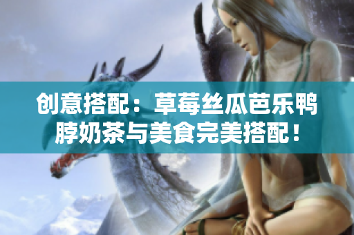 创意搭配：草莓丝瓜芭乐鸭脖奶茶与美食完美搭配！