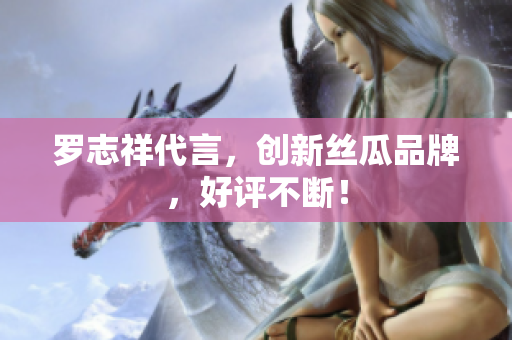 罗志祥代言，创新丝瓜品牌，好评不断！