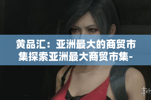 黄品汇：亚洲最大的商贸市集探索亚洲最大商贸市集-黄品汇