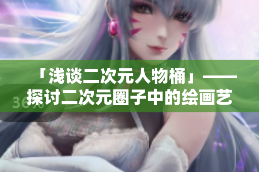 「浅谈二次元人物桶」——探讨二次元圈子中的绘画艺术和角色魅力