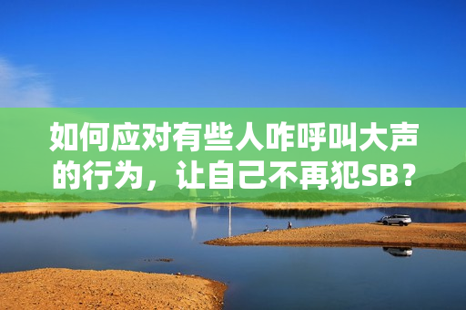 如何应对有些人咋呼叫大声的行为，让自己不再犯SB？