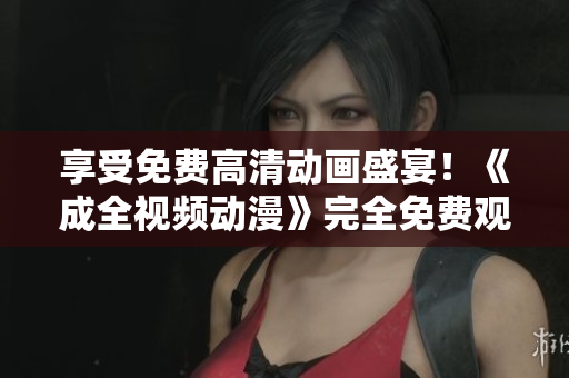 享受免费高清动画盛宴！《成全视频动漫》完全免费观看