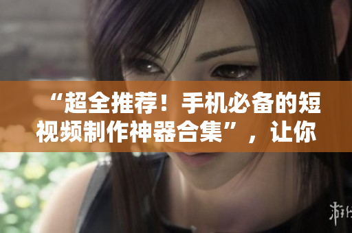 “超全推荐！手机必备的短视频制作神器合集”，让你成为短视频达人！