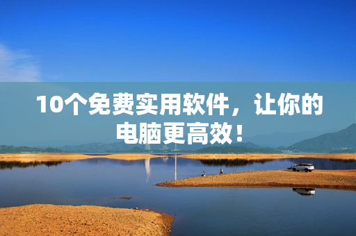 10个免费实用软件，让你的电脑更高效！