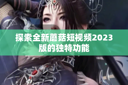 探索全新蘑菇短视频2023版的独特功能