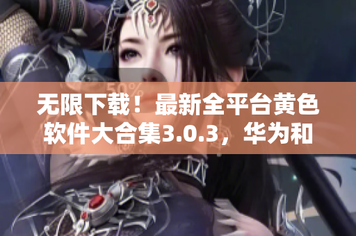 无限下载！最新全平台黄色软件大合集3.0.3，华为和苹果用户均可畅享！