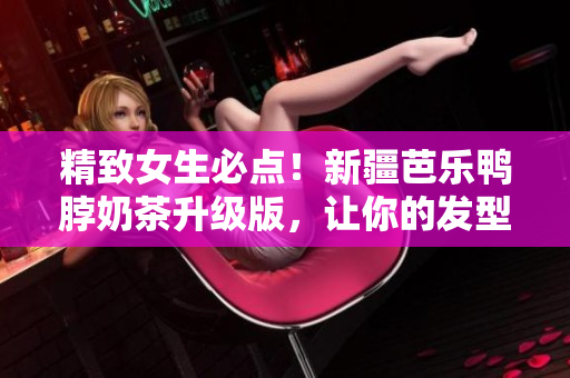 精致女生必点！新疆芭乐鸭脖奶茶升级版，让你的发型更有活力