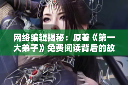 网络编辑揭秘：原著《第一大弟子》免费阅读背后的故事