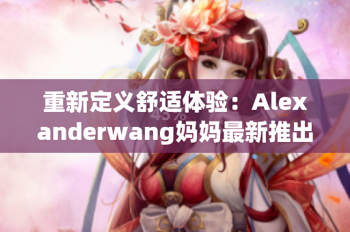 重新定义舒适体验：Alexanderwang妈妈最新推出夏季服饰！