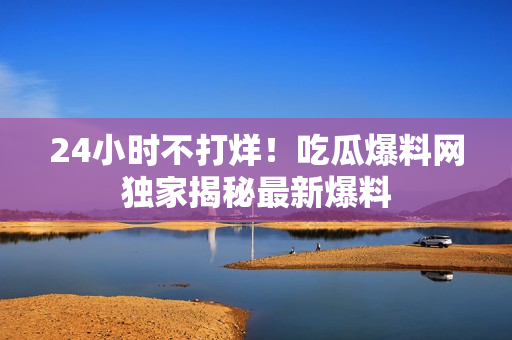 24小时不打烊！吃瓜爆料网独家揭秘最新爆料