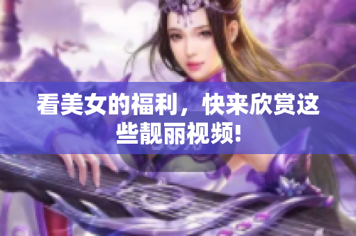 看美女的福利，快来欣赏这些靓丽视频!