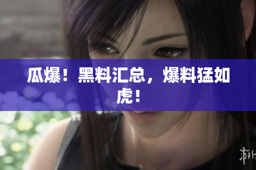 瓜爆！黑料汇总，爆料猛如虎！