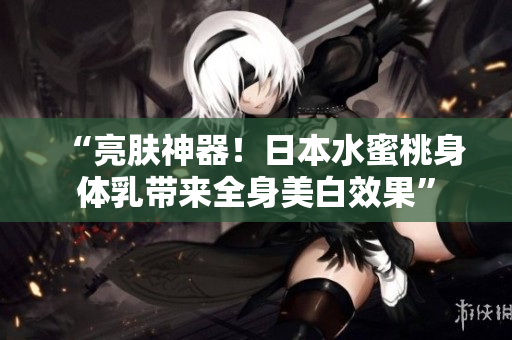 “亮肤神器！日本水蜜桃身体乳带来全身美白效果”