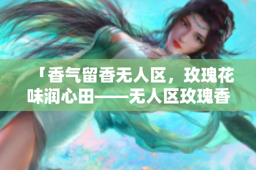 「香气留香无人区，玫瑰花味润心田——无人区玫瑰香水女士款」