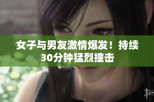 女子与男友激情爆发！持续30分钟猛烈撞击