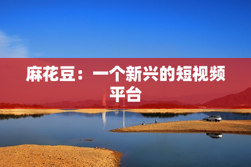 麻花豆：一个新兴的短视频平台