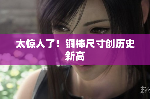 太惊人了！铜棒尺寸创历史新高