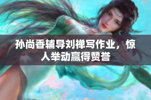 孙尚香辅导刘禅写作业，惊人举动赢得赞誉