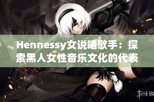 Hennessy女说唱歌手：探索黑人女性音乐文化的代表