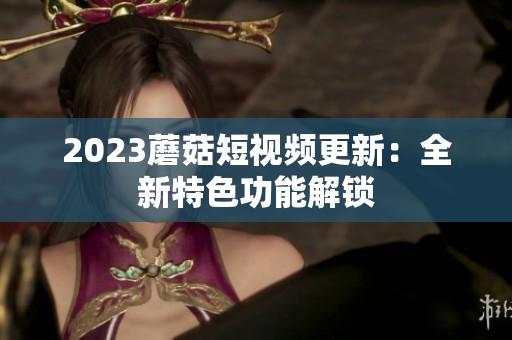 2023蘑菇短视频更新：全新特色功能解锁
