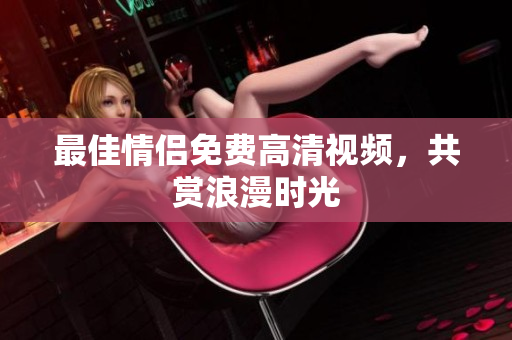 最佳情侣免费高清视频，共赏浪漫时光