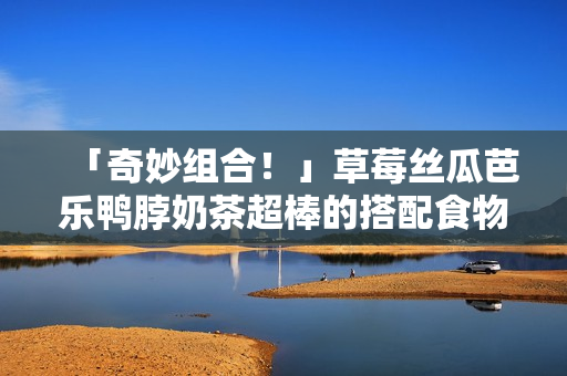 「奇妙组合！」草莓丝瓜芭乐鸭脖奶茶超棒的搭配食物