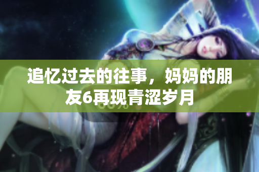 追忆过去的往事，妈妈的朋友6再现青涩岁月