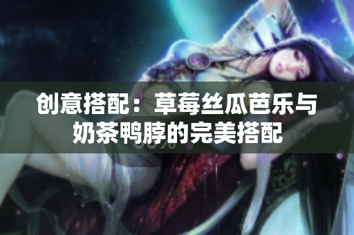 创意搭配：草莓丝瓜芭乐与奶茶鸭脖的完美搭配