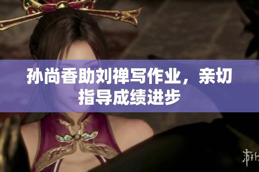 孙尚香助刘禅写作业，亲切指导成绩进步