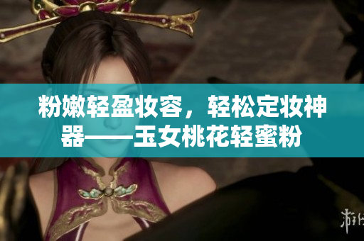 粉嫩轻盈妆容，轻松定妆神器——玉女桃花轻蜜粉