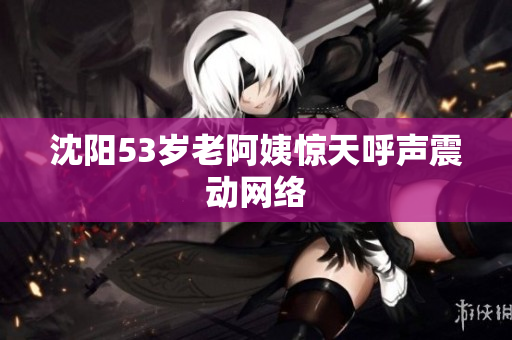 沈阳53岁老阿姨惊天呼声震动网络
