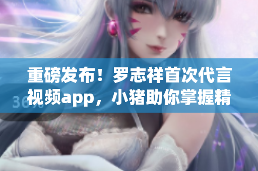重磅发布！罗志祥首次代言视频app，小猪助你掌握精彩！